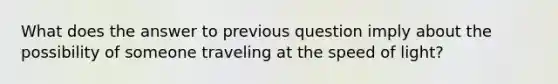 What does the answer to previous question imply about the possibility of someone traveling at the speed of light?