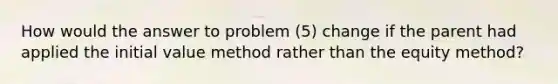 How would the answer to problem (5) change if the parent had applied the initial value method rather than the equity method?