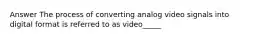 Answer The process of converting analog video signals into digital format is referred to as video_____