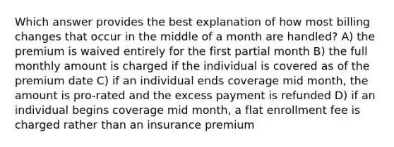 Which answer provides the best explanation of how most billing changes that occur in the middle of a month are handled? A) the premium is waived entirely for the first partial month B) the full monthly amount is charged if the individual is covered as of the premium date C) if an individual ends coverage mid month, the amount is pro-rated and the excess payment is refunded D) if an individual begins coverage mid month, a flat enrollment fee is charged rather than an insurance premium