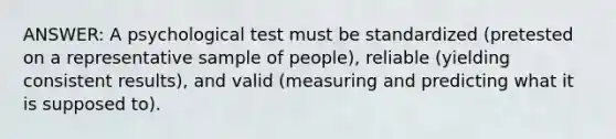 ANSWER: A psychological test must be standardized (pretested on a representative sample of people), reliable (yielding consistent results), and valid (measuring and predicting what it is supposed to).