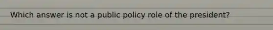 Which answer is not a public policy role of the president?