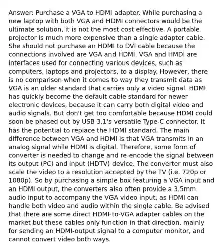 Answer: Purchase a VGA to HDMI adapter. While purchasing a new laptop with both VGA and HDMI connectors would be the ultimate solution, it is not the most cost effective. A portable projector is much more expensive than a single adapter cable. She should not purchase an HDMI to DVI cable because the connections involved are VGA and HDMI. VGA and HMDI are interfaces used for connecting various devices, such as computers, laptops and projectors, to a display. However, there is no comparison when it comes to way they transmit data as VGA is an older standard that carries only a video signal. HDMI has quickly become the default cable standard for newer electronic devices, because it can carry both digital video and audio signals. But don't get too comfortable because HDMI could soon be phased out by USB 3.1's versatile Type-C connector. It has the potential to replace the HDMI standard. The main difference between VGA and HDMI is that VGA transmits in an analog signal while HDMI is digital. Therefore, some form of converter is needed to change and re-encode the signal between its output (PC) and input (HDTV) device. The converter must also scale the video to a resolution accepted by the TV (i.e. 720p or 1080p). So by purchasing a simple box featuring a VGA input and an HDMI output, the converters also often provide a 3.5mm audio input to accompany the VGA video input, as HDMI can handle both video and audio within the single cable. Be advised that there are some direct HDMI-to-VGA adapter cables on the market but these cables only function in that direction, mainly for sending an HDMI-output signal to a computer monitor, and cannot convert video both ways.