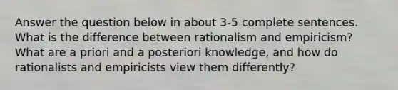 Answer the question below in about 3-5 complete sentences. What is the difference between rationalism and empiricism? What are a priori and a posteriori knowledge, and how do rationalists and empiricists view them differently?