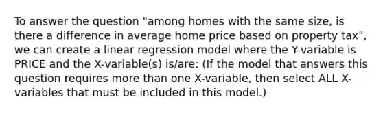 To answer the question "among homes with the same size, is there a difference in average home price based on property tax", we can create a linear regression model where the Y-variable is PRICE and the X-variable(s) is/are: (If the model that answers this question requires <a href='https://www.questionai.com/knowledge/keWHlEPx42-more-than' class='anchor-knowledge'>more than</a> one X-variable, then select ALL X-variables that must be included in this model.)