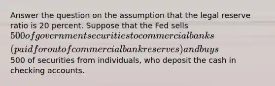 Answer the question on the assumption that the legal reserve ratio is 20 percent. Suppose that the Fed sells 500 of government securities to commercial banks (paid for out of commercial bank reserves) and buys500 of securities from individuals, who deposit the cash in checking accounts.