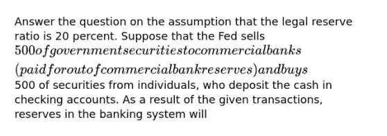 Answer the question on the assumption that the legal reserve ratio is 20 percent. Suppose that the Fed sells 500 of government securities to commercial banks (paid for out of commercial bank reserves) and buys500 of securities from individuals, who deposit the cash in checking accounts. As a result of the given transactions, reserves in the banking system will