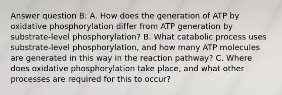 Answer question B: A. How does the generation of ATP by oxidative phosphorylation differ from ATP generation by substrate-level phosphorylation? B. What catabolic process uses substrate-level phosphorylation, and how many ATP molecules are generated in this way in the reaction pathway? C. Where does oxidative phosphorylation take place, and what other processes are required for this to occur?