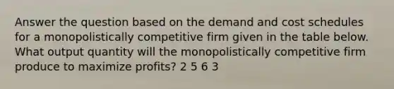 Answer the question based on the demand and cost schedules for a monopolistically competitive firm given in the table below. What output quantity will the monopolistically competitive firm produce to maximize profits? 2 5 6 3