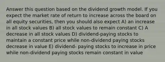 Answer this question based on the dividend growth model. If you expect the market rate of return to increase across the board on all equity securities, then you should also expect A) an increase in all stock values B) all stock values to remain constant C) A decrease in all stock values D) dividend-paying stocks to maintain a constant price while non-dividend paying stocks decrease in value E) dividend- paying stocks to increase in price while non-dividend paying stocks remain constant in value