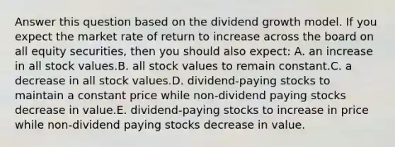 Answer this question based on the dividend growth model. If you expect the market rate of return to increase across the board on all equity securities, then you should also expect: A. an increase in all stock values.B. all stock values to remain constant.C. a decrease in all stock values.D. dividend-paying stocks to maintain a constant price while non-dividend paying stocks decrease in value.E. dividend-paying stocks to increase in price while non-dividend paying stocks decrease in value.