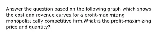 Answer the question based on the following graph which shows the cost and revenue curves for a profit-maximizing monopolistically competitive firm.What is the profit-maximizing price and quantity?