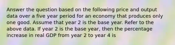 Answer the question based on the following price and output data over a five year period for an economy that produces only one good. Assume that year 2 is the base year. Refer to the above data. If year 2 is the base year, then the percentage increase in real GDP from year 2 to year 4 is