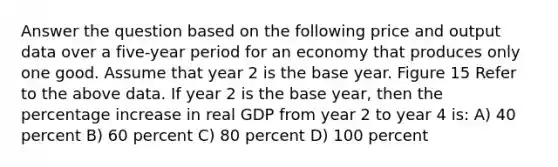 Answer the question based on the following price and output data over a five-year period for an economy that produces only one good. Assume that year 2 is the base year. Figure 15 Refer to the above data. If year 2 is the base year, then the percentage increase in real GDP from year 2 to year 4 is: A) 40 percent B) 60 percent C) 80 percent D) 100 percent