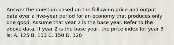 Answer the question based on the following price and output data over a five-year period for an economy that produces only one good. Assume that year 2 is the base year. Refer to the above data. If year 2 is the base year, the price index for year 3 is: A. 125 B. 133 C. 150 D. 120