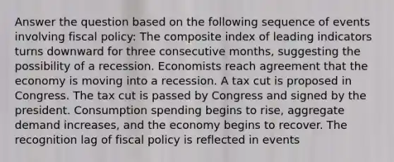 Answer the question based on the following sequence of events involving fiscal policy: The composite index of leading indicators turns downward for three consecutive months, suggesting the possibility of a recession. Economists reach agreement that the economy is moving into a recession. A tax cut is proposed in Congress. The tax cut is passed by Congress and signed by the president. Consumption spending begins to rise, aggregate demand increases, and the economy begins to recover. The recognition lag of fiscal policy is reflected in events