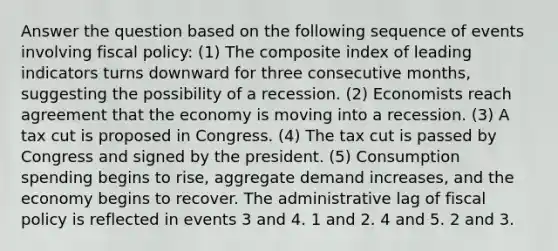 Answer the question based on the following sequence of events involving fiscal policy: (1) The composite index of leading indicators turns downward for three consecutive months, suggesting the possibility of a recession. (2) Economists reach agreement that the economy is moving into a recession. (3) A tax cut is proposed in Congress. (4) The tax cut is passed by Congress and signed by the president. (5) Consumption spending begins to rise, aggregate demand increases, and the economy begins to recover. The administrative lag of fiscal policy is reflected in events 3 and 4. 1 and 2. 4 and 5. 2 and 3.