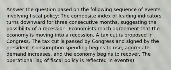 Answer the question based on the following sequence of events involving fiscal policy: The composite index of leading indicators turns downward for three consecutive months, suggesting the possibility of a recession. Economists reach agreement that the economy is moving into a recession. A tax cut is proposed in Congress. The tax cut is passed by Congress and signed by the president. Consumption spending begins to rise, aggregate demand increases, and the economy begins to recover. The operational lag of fiscal policy is reflected in event(s)