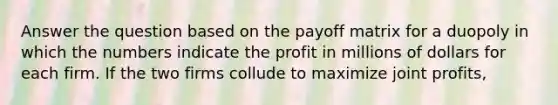 Answer the question based on the payoff matrix for a duopoly in which the numbers indicate the profit in millions of dollars for each firm. If the two firms collude to maximize joint profits,