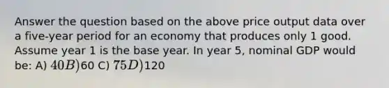 Answer the question based on the above price output data over a five-year period for an economy that produces only 1 good. Assume year 1 is the base year. In year 5, nominal GDP would be: A) 40 B)60 C) 75 D)120