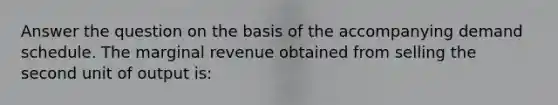 Answer the question on the basis of the accompanying demand schedule. The marginal revenue obtained from selling the second unit of output is: