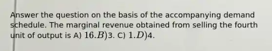 Answer the question on the basis of the accompanying demand schedule. The marginal revenue obtained from selling the fourth unit of output is A) 16. B)3. C) 1. D)4.