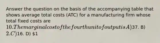 Answer the question on the basis of the accompanying table that shows average total costs (ATC) for a manufacturing firm whose total fixed costs are 10. The marginal cost of the fourth unit of output is A)37. B) 2. C)16. D) 1