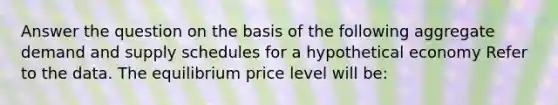 Answer the question on the basis of the following aggregate demand and supply schedules for a hypothetical economy Refer to the data. The equilibrium price level will be: