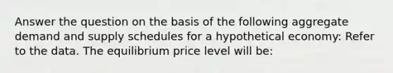 Answer the question on the basis of the following aggregate demand and supply schedules for a hypothetical economy: Refer to the data. The equilibrium price level will be: