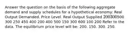 Answer the question on the basis of the following aggregate demand and supply schedules for a hypothetical economy: Real Output Demanded. Price Level. Real Output Supplied 200 300500 300 250 450 400 200 400 500 150 300 600 100 200 Refer to the data. The equilibrium price level will be: 200. 150. 300. 250.