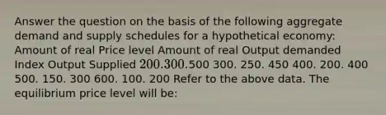 Answer the question on the basis of the following aggregate demand and supply schedules for a hypothetical economy: Amount of real Price level Amount of real Output demanded Index Output Supplied 200. 300.500 300. 250. 450 400. 200. 400 500. 150. 300 600. 100. 200 Refer to the above data. The equilibrium price level will be: