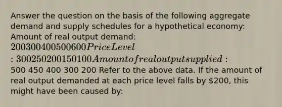 Answer the question on the basis of the following aggregate demand and supply schedules for a hypothetical economy: Amount of real output demand: 200 300 400 500 600 Price Level: 300 250 200 150 100 Amount of real output supplied:500 450 400 300 200 Refer to the above data. If the amount of real output demanded at each price level falls by 200, this might have been caused by: