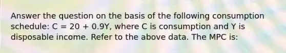 Answer the question on the basis of the following consumption schedule: C = 20 + 0.9Y, where C is consumption and Y is disposable income. Refer to the above data. The MPC is: