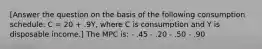 [Answer the question on the basis of the following consumption schedule: C = 20 + .9Y, where C is consumption and Y is disposable income.] The MPC is: - .45 - .20 - .50 - .90