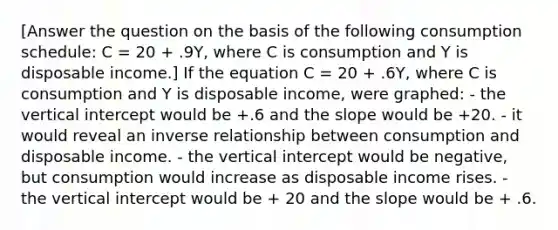 [Answer the question on the basis of the following consumption schedule: C = 20 + .9Y, where C is consumption and Y is disposable income.] If the equation C = 20 + .6Y, where C is consumption and Y is disposable income, were graphed: - the vertical intercept would be +.6 and the slope would be +20. - it would reveal an inverse relationship between consumption and disposable income. - the vertical intercept would be negative, but consumption would increase as disposable income rises. - the vertical intercept would be + 20 and the slope would be + .6.