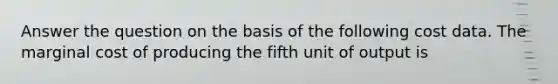 Answer the question on the basis of the following cost data. The marginal cost of producing the fifth unit of output is