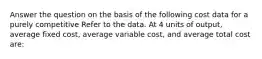 Answer the question on the basis of the following cost data for a purely competitive Refer to the data. At 4 units of output, average fixed cost, average variable cost, and average total cost are: