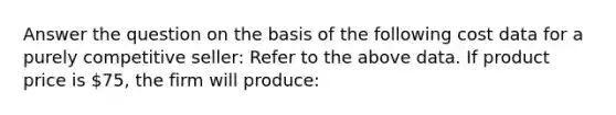 Answer the question on the basis of the following cost data for a purely competitive seller: Refer to the above data. If product price is 75, the firm will produce: