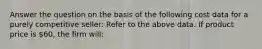 Answer the question on the basis of the following cost data for a purely competitive seller: Refer to the above data. If product price is 60, the firm will: