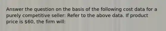 Answer the question on the basis of the following cost data for a purely competitive seller: Refer to the above data. If product price is 60, the firm will: