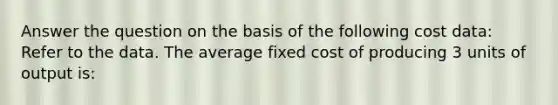 Answer the question on the basis of the following cost data: Refer to the data. The average fixed cost of producing 3 units of output is: