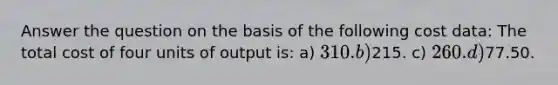 Answer the question on the basis of the following cost data: The total cost of four units of output is: a) 310. b)215. c) 260. d)77.50.