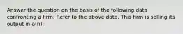 Answer the question on the basis of the following data confronting a firm: Refer to the above data. This firm is selling its output in a(n):