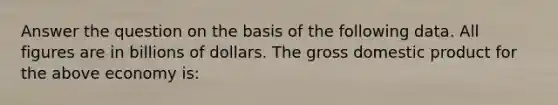 Answer the question on the basis of the following data. All figures are in billions of dollars. The gross domestic product for the above economy is: