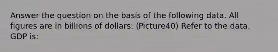 Answer the question on the basis of the following data. All figures are in billions of dollars: (Picture40) Refer to the data. GDP is: