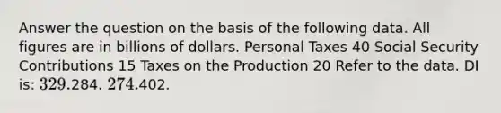 Answer the question on the basis of the following data. All figures are in billions of dollars. Personal Taxes 40 Social Security Contributions 15 Taxes on the Production 20 Refer to the data. DI is: 329.284. 274.402.