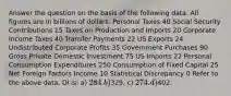 Answer the question on the basis of the following data. All figures are in billions of dollars. Personal Taxes 40 Social Security Contributions 15 Taxes on Production and Imports 20 Corporate Income Taxes 40 Transfer Payments 22 US Exports 24 Undistributed Corporate Profits 35 Government Purchases 90 Gross Private Domestic Investment 75 US Imports 22 Personal Consumption Expenditures 250 Consumption of Fixed Capital 25 Net Foreign Factors Income 10 Statistical Discrepancy 0 Refer to the above data. DI is: a) 284. b)329. c) 274. d)402.