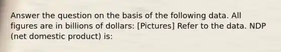 Answer the question on the basis of the following data. All figures are in billions of dollars: [Pictures] Refer to the data. NDP (net domestic product) is: