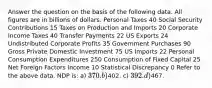 Answer the question on the basis of the following data. All figures are in billions of dollars. Personal Taxes 40 Social Security Contributions 15 Taxes on Production and Imports 20 Corporate Income Taxes 40 Transfer Payments 22 US Exports 24 Undistributed Corporate Profits 35 Government Purchases 90 Gross Private Domestic Investment 75 US Imports 22 Personal Consumption Expenditures 250 Consumption of Fixed Capital 25 Net Foreign Factors Income 10 Statistical Discrepancy 0 Refer to the above data. NDP is: a) 370. b)402. c) 392. d)467.