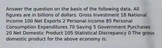 Answer the question on the basis of the following data. All figures are in billions of dollars. Gross Investment 18 National Income 100 Net Exports 2 Personal income 85 Personal Consumption Expenditures 70 Saving 5 Government Purchases 20 Net Domestic Product 105 Statistical Discrepancy 0 The gross domestic product for the above economy is: